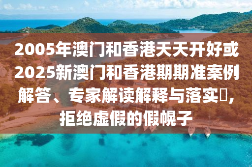 2005年澳门和香港天天开好或2025新澳门和香港期期准案例解答、专家解读解释与落实​,拒绝虚假的假幌子